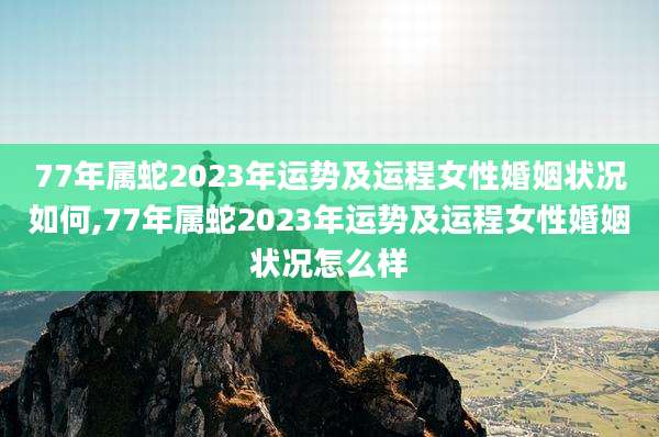 77年属蛇2023年运势及运程女性婚姻状况如何,77年属蛇2023年运势及运程女性婚姻状况怎么样