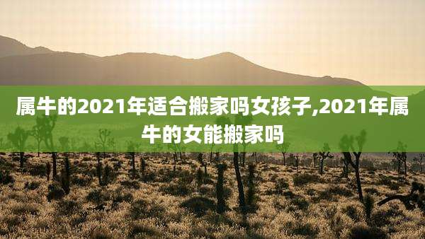 属牛的2021年适合搬家吗女孩子,2021年属牛的女能搬家吗