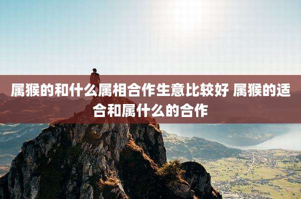 属猴的和什么属相合作生意比较好 属猴的适合和属什么的合作