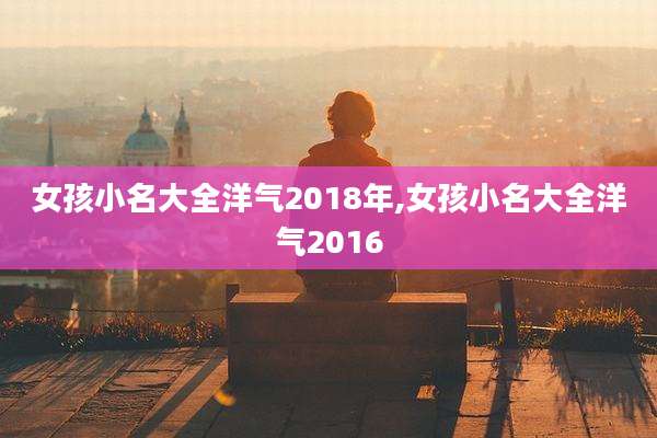 女孩小名大全洋气2018年,女孩小名大全洋气2016
