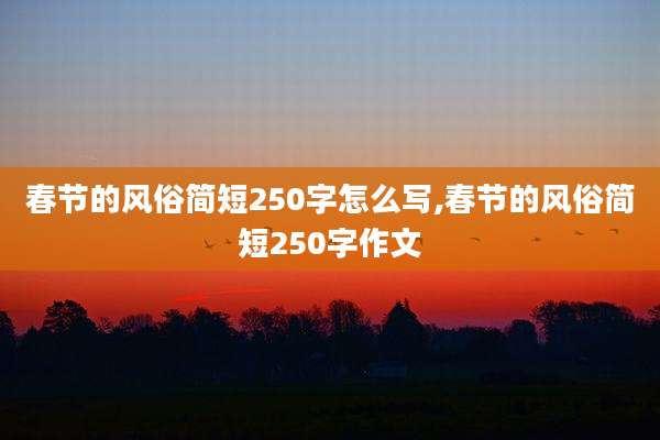 春节的风俗简短250字怎么写,春节的风俗简短250字作文