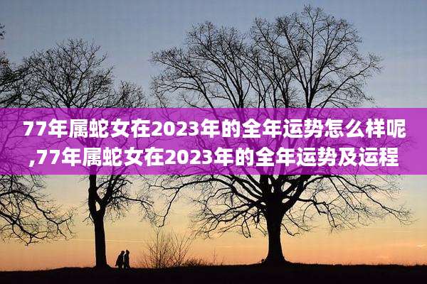 77年属蛇女在2023年的全年运势怎么样呢,77年属蛇女在2023年的全年运势及运程