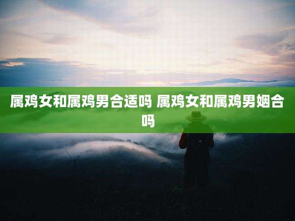 属鸡女和属鸡男合适吗 属鸡女和属鸡男姻合吗