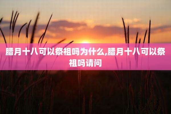 腊月十八可以祭祖吗为什么,腊月十八可以祭祖吗请问