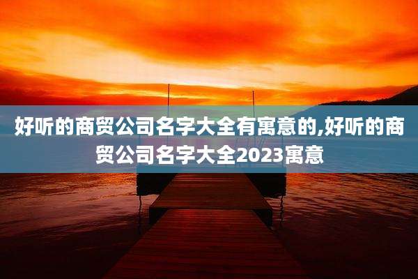 好听的商贸公司名字大全有寓意的,好听的商贸公司名字大全2023寓意