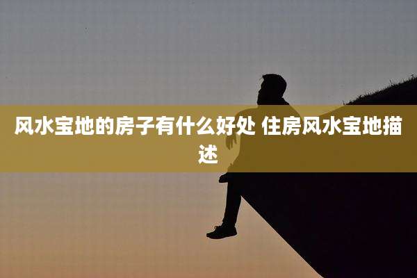 风水宝地的房子有什么好处 住房风水宝地描述