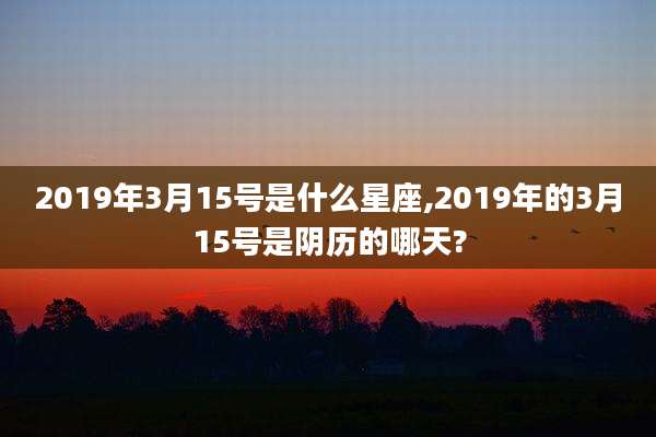 2019年3月15号是什么星座,2019年的3月15号是阴历的哪天?