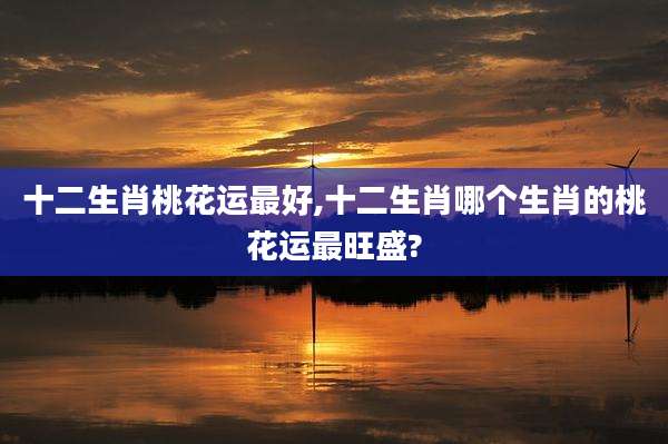 十二生肖桃花运最好,十二生肖哪个生肖的桃花运最旺盛?