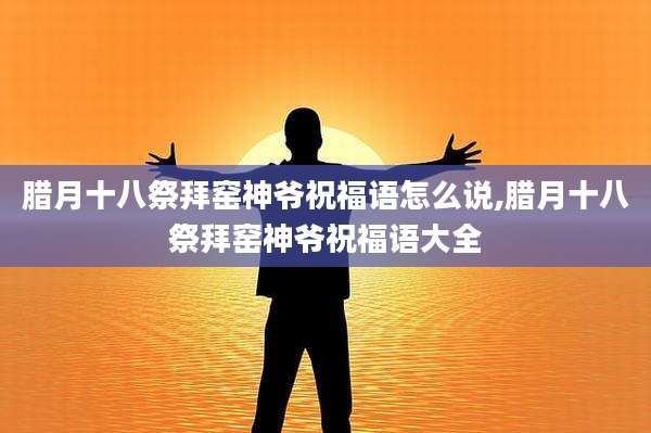 腊月十八祭拜窑神爷祝福语怎么说,腊月十八祭拜窑神爷祝福语大全