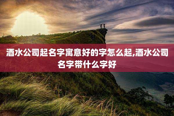 酒水公司起名字寓意好的字怎么起,酒水公司名字带什么字好
