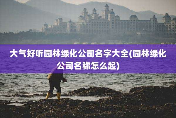 大气好听园林绿化公司名字大全(园林绿化公司名称怎么起)