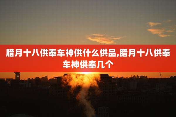 腊月十八供奉车神供什么供品,腊月十八供奉车神供奉几个