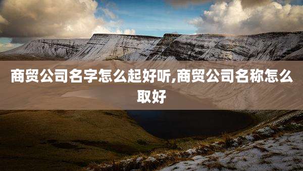 商贸公司名字怎么起好听,商贸公司名称怎么取好