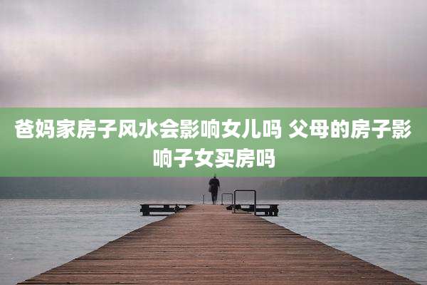 爸妈家房子风水会影响女儿吗 父母的房子影响子女买房吗
