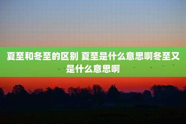 夏至和冬至的区别 夏至是什么意思啊冬至又是什么意思啊