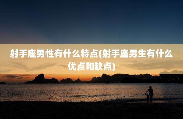 射手座男性有什么特点(射手座男生有什么优点和缺点)