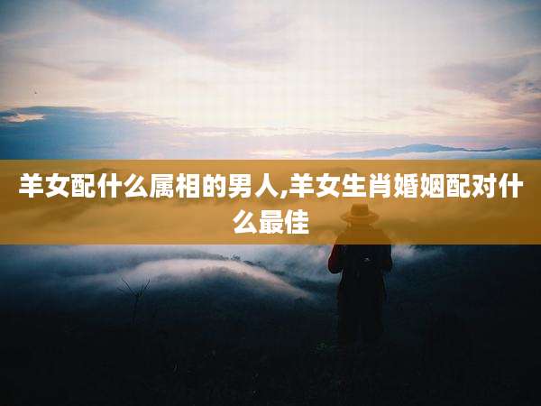 羊女配什么属相的男人,羊女生肖婚姻配对什么最佳