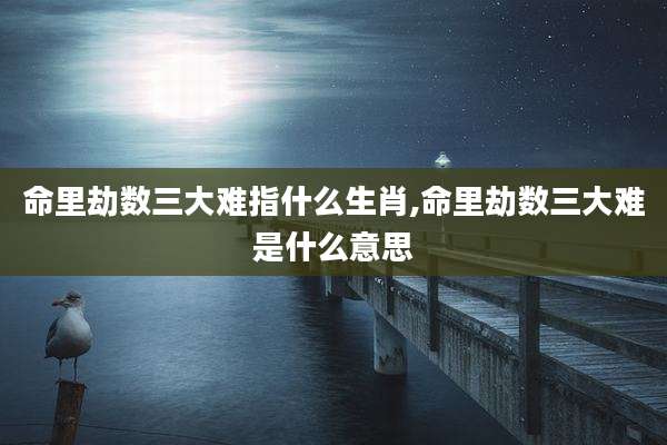 命里劫数三大难指什么生肖,命里劫数三大难是什么意思