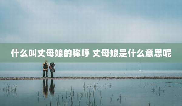 什么叫丈母娘的称呼 丈母娘是什么意思呢