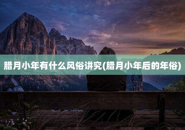 腊月小年有什么风俗讲究(腊月小年后的年俗)