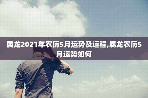 属龙2021年农历5月运势及运程,属龙农历5月运势如何