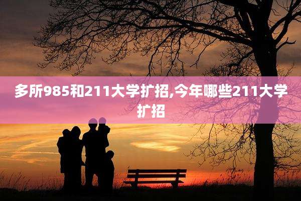 多所985和211大学扩招,今年哪些211大学扩招