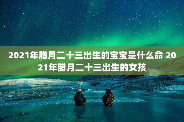 2021年腊月二十三出生的宝宝是什么命 2021年腊月二十三出生的女孩