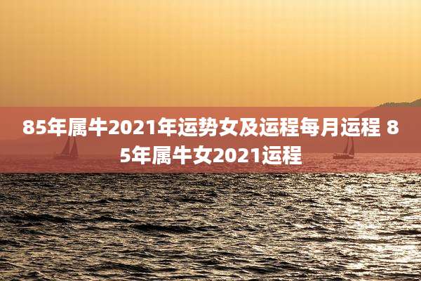 85年属牛2021年运势女及运程每月运程 85年属牛女2021运程