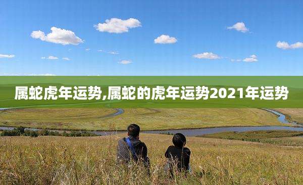 属蛇虎年运势,属蛇的虎年运势2021年运势