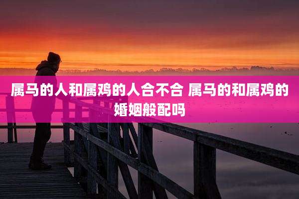 属马的人和属鸡的人合不合 属马的和属鸡的婚姻般配吗