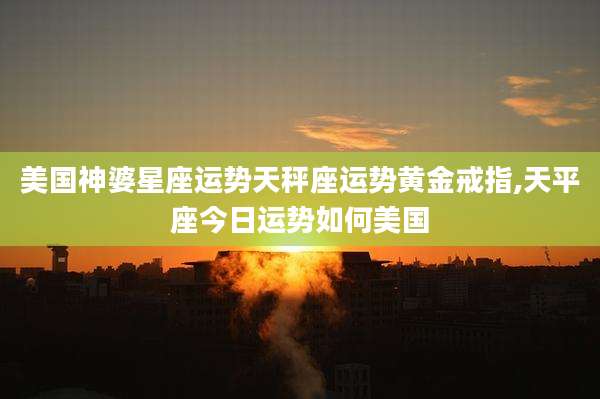 美国神婆星座运势天秤座运势黄金戒指,天平座今日运势如何美国