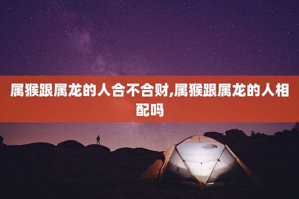 属猴跟属龙的人合不合财,属猴跟属龙的人相配吗