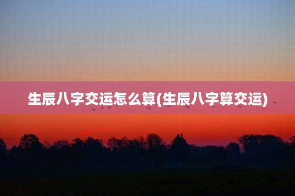 生辰八字交运怎么算(生辰八字算交运)
