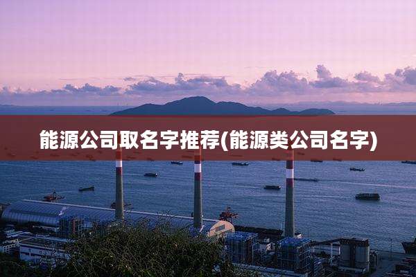 能源公司取名字推荐(能源类公司名字)
