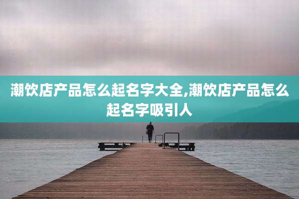 潮饮店产品怎么起名字大全,潮饮店产品怎么起名字吸引人