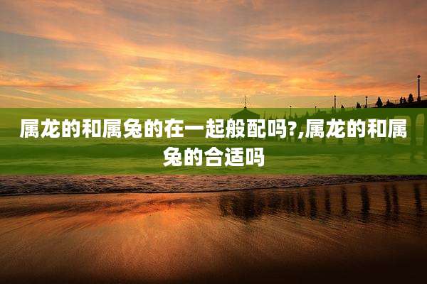 属龙的和属兔的在一起般配吗?,属龙的和属兔的合适吗