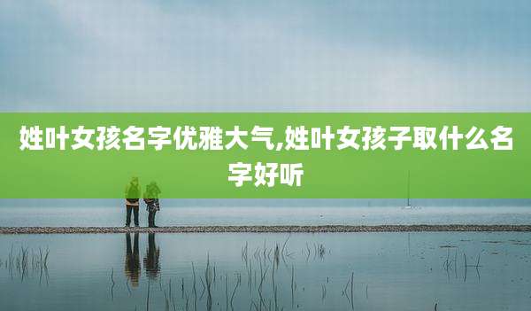 姓叶女孩名字优雅大气,姓叶女孩子取什么名字好听