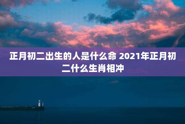 正月初二出生的人是什么命 2021年正月初二什么生肖相冲