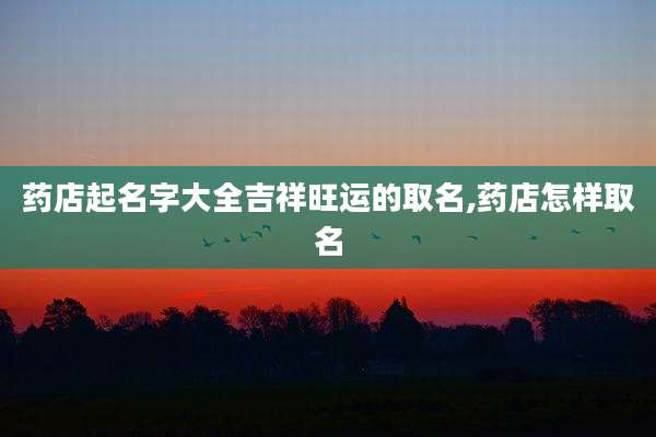药店起名字大全吉祥旺运的取名,药店怎样取名