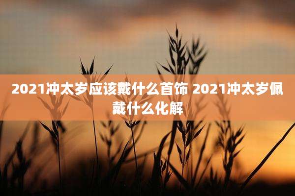 2021冲太岁应该戴什么首饰 2021冲太岁佩戴什么化解