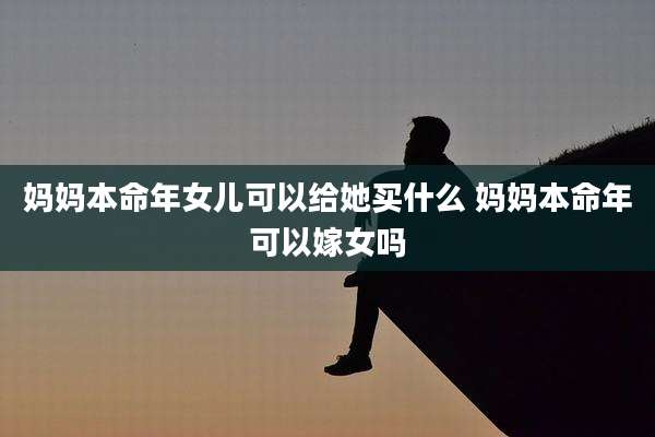 妈妈本命年女儿可以给她买什么 妈妈本命年可以嫁女吗