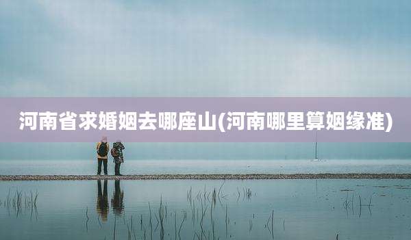 河南省求婚姻去哪座山(河南哪里算姻缘准)