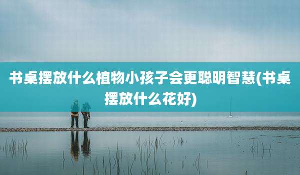 书桌摆放什么植物小孩子会更聪明智慧(书桌摆放什么花好)