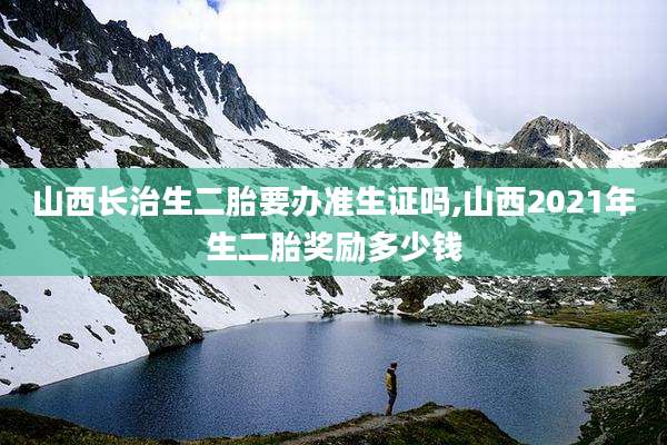 山西长治生二胎要办准生证吗,山西2021年生二胎奖励多少钱