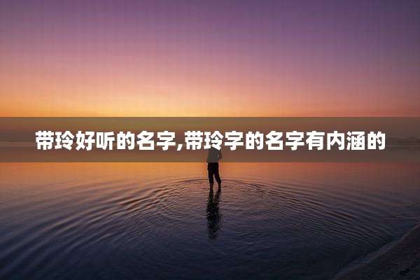 带玲好听的名字,带玲字的名字有内涵的