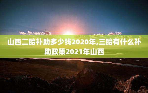 山西二胎补助多少钱2020年,三胎有什么补助政策2021年山西