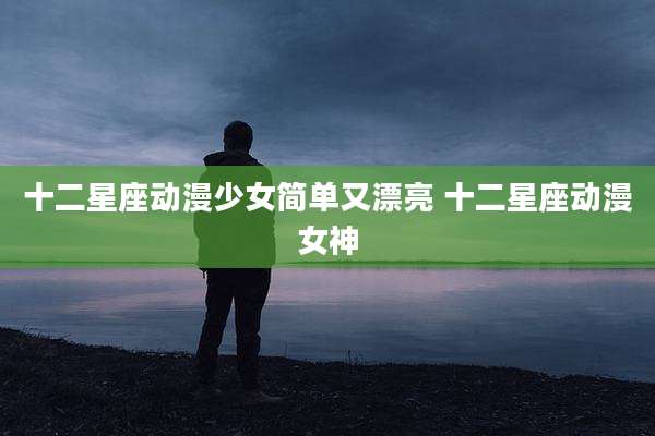 十二星座动漫少女简单又漂亮 十二星座动漫女神