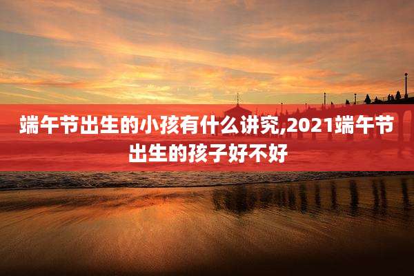 端午节出生的小孩有什么讲究,2021端午节出生的孩子好不好