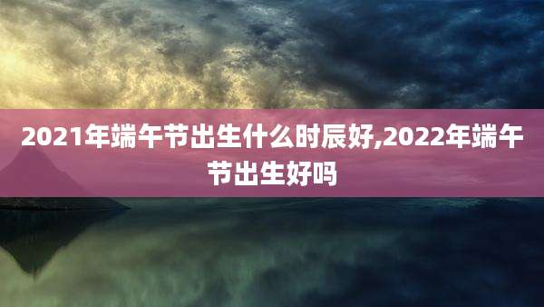 2021年端午节出生什么时辰好,2022年端午节出生好吗