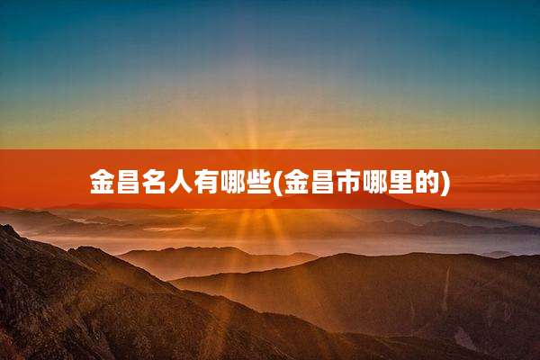 金昌名人有哪些(金昌市哪里的)